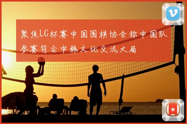 聚焦LG杯赛中国围棋协会称中国队参赛符合中韩文化交流大局